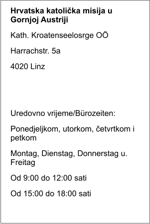 Hrvatska katolička misija u Gornjoj Austriji Kath. Kroatenseelosrge O� Harrachstr. 5a 4020 Linz   Uredovno vrijeme/B�rozeiten: Ponedjeljkom, utorkom, četvrtkom i petkom Montag, Dienstag, Donnerstag u. Freitag Od 9:00 do 12:00 sati Od 15:00 do 18:00 sati