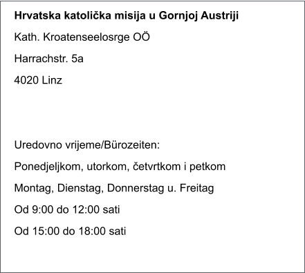 Hrvatska katolička misija u Gornjoj Austriji Kath. Kroatenseelosrge O� Harrachstr. 5a 4020 Linz   Uredovno vrijeme/B�rozeiten: Ponedjeljkom, utorkom, četvrtkom i petkom Montag, Dienstag, Donnerstag u. Freitag Od 9:00 do 12:00 sati Od 15:00 do 18:00 sati