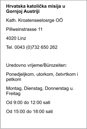 Hrvatska katolička misija u Gornjoj Austriji Kath. Kroatenseelosrge O Pillweinstrasse 11 4020 Linz Tel. 0043 (0)732 650 262  Uredovno vrijeme/Brozeiten: Ponedjeljkom, utorkom, četvrtkom i petkom Montag, Dienstag, Donnerstag u. Freitag Od 9:00 do 12:00 sati Od 15:00 do 18:00 sati