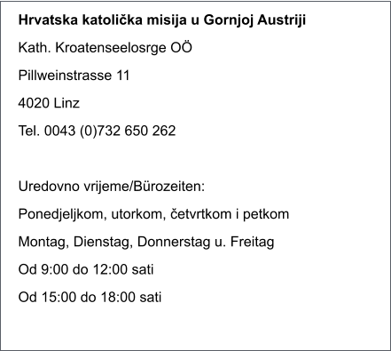 Hrvatska katolička misija u Gornjoj Austriji Kath. Kroatenseelosrge O Pillweinstrasse 11 4020 Linz Tel. 0043 (0)732 650 262  Uredovno vrijeme/Brozeiten: Ponedjeljkom, utorkom, četvrtkom i petkom Montag, Dienstag, Donnerstag u. Freitag Od 9:00 do 12:00 sati Od 15:00 do 18:00 sati